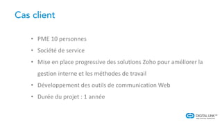 • PME 10 personnes
• Société de service
• Mise en place progressive des solutions Zoho pour améliorer la
gestion interne et les méthodes de travail
• Développement des outils de communication Web
• Durée du projet : 1 année
 