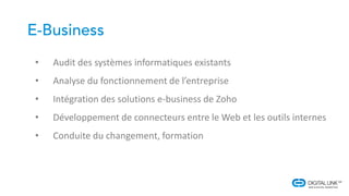 • Audit des systèmes informatiques existants
• Analyse du fonctionnement de l’entreprise
• Intégration des solutions e-business de Zoho
• Développement de connecteurs entre le Web et les outils internes
• Conduite du changement, formation
 