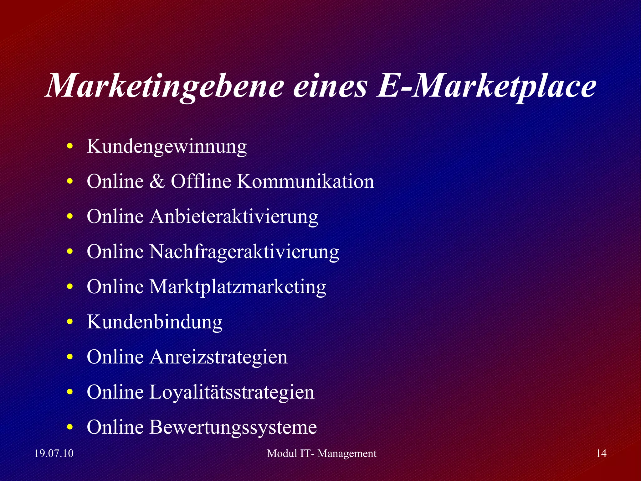 Marketingebene eines E-Marketplace
      ●    Kundengewinnung
      ●    Online & Offline Kommunikation
      ●    Online Anbieteraktivierung
      ●    Online Nachfrageraktivierung
      ●    Online Marktplatzmarketing
      ●    Kundenbindung
      ●    Online Anreizstrategien
      ●    Online Loyalitätsstrategien
      ●    Online Bewertungssysteme
19.07.10                        Modul IT- Management   14
 
