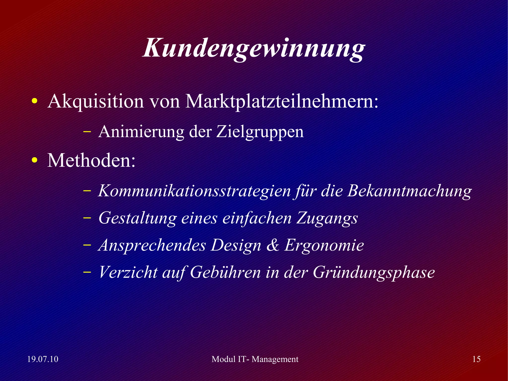 Kundengewinnung
 ●   Akquisition von Marktplatzteilnehmern:
           –   Animierung der Zielgruppen
 ●   Methoden:
           –   Kommunikationsstrategien für die Bekanntmachung
           –   Gestaltung eines einfachen Zugangs
           –   Ansprechendes Design & Ergonomie
           –   Verzicht auf Gebühren in der Gründungsphase



19.07.10                     Modul IT- Management                15
 