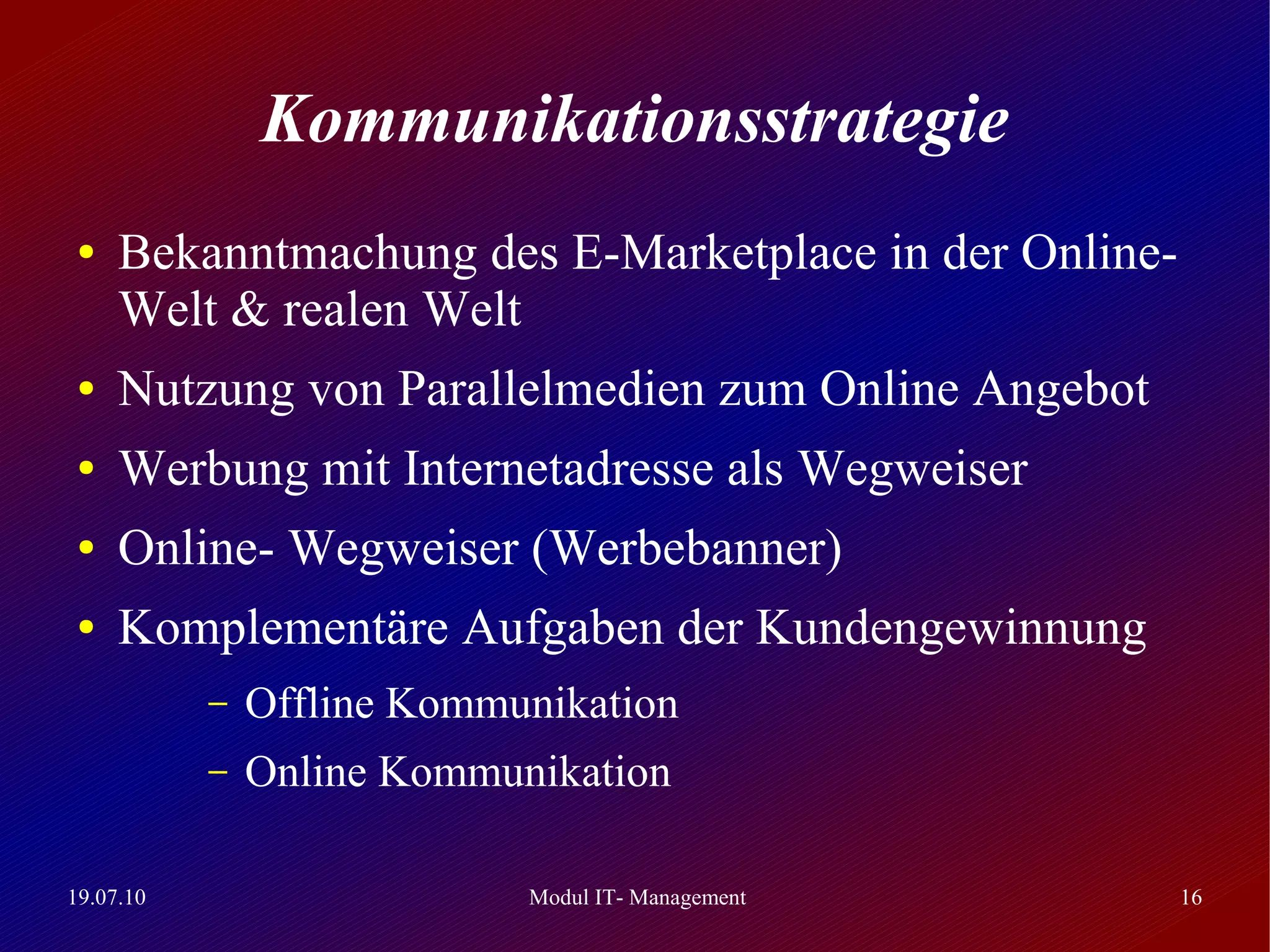 Kommunikationsstrategie
 ●   Bekanntmachung des E-Marketplace in der Online-
     Welt & realen Welt
 ●   Nutzung von Parallelmedien zum Online Angebot
 ●   Werbung mit Internetadresse als Wegweiser
 ●   Online- Wegweiser (Werbebanner)
 ●   Komplementäre Aufgaben der Kundengewinnung
           –   Offline Kommunikation
           –   Online Kommunikation

19.07.10                    Modul IT- Management       16
 