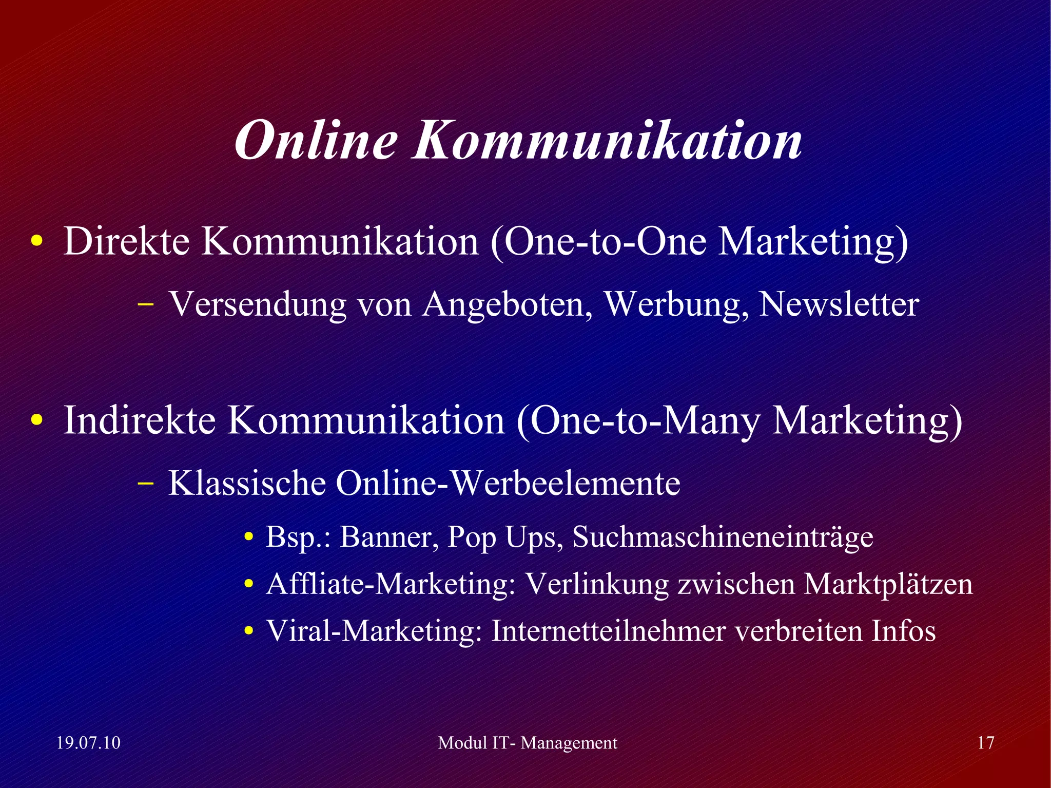 Online Kommunikation
●   Direkte Kommunikation (One-to-One Marketing)
               –   Versendung von Angeboten, Werbung, Newsletter

●   Indirekte Kommunikation (One-to-Many Marketing)
               –   Klassische Online-Werbeelemente
                       ●   Bsp.: Banner, Pop Ups, Suchmaschineneinträge
                       ●   Affliate-Marketing: Verlinkung zwischen Marktplätzen
                       ●   Viral-Marketing: Internetteilnehmer verbreiten Infos


    19.07.10                           Modul IT- Management                       17
 
