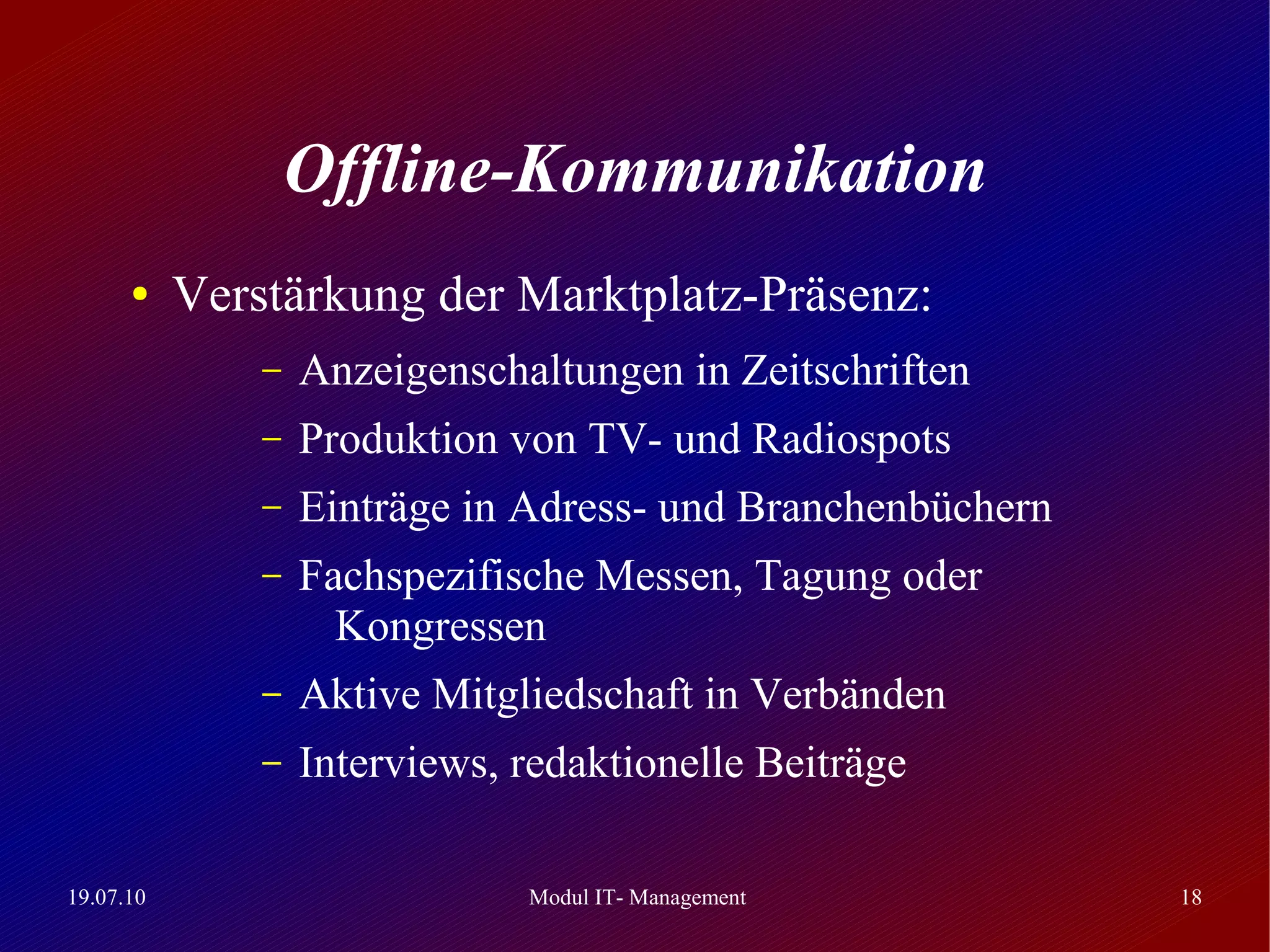 Offline-Kommunikation
      ●    Verstärkung der Marktplatz-Präsenz:
               –   Anzeigenschaltungen in Zeitschriften
               –   Produktion von TV- und Radiospots
               –   Einträge in Adress- und Branchenbüchern
               –   Fachspezifische Messen, Tagung oder
                     Kongressen
               –   Aktive Mitgliedschaft in Verbänden
               –   Interviews, redaktionelle Beiträge

19.07.10                       Modul IT- Management          18
 