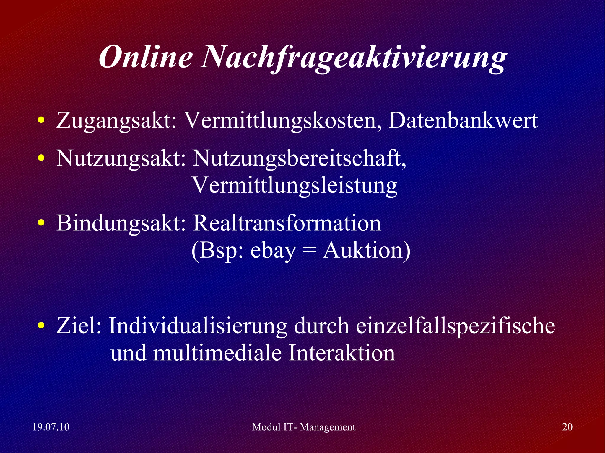 Online Nachfrageaktivierung
 ●   Zugangsakt: Vermittlungskosten, Datenbankwert
 ●   Nutzungsakt: Nutzungsbereitschaft,
                  Vermittlungsleistung
 ●   Bindungsakt: Realtransformation
                  (Bsp: ebay = Auktion)

 ●   Ziel: Individualisierung durch einzelfallspezifische
           und multimediale Interaktion

19.07.10                 Modul IT- Management               20
 