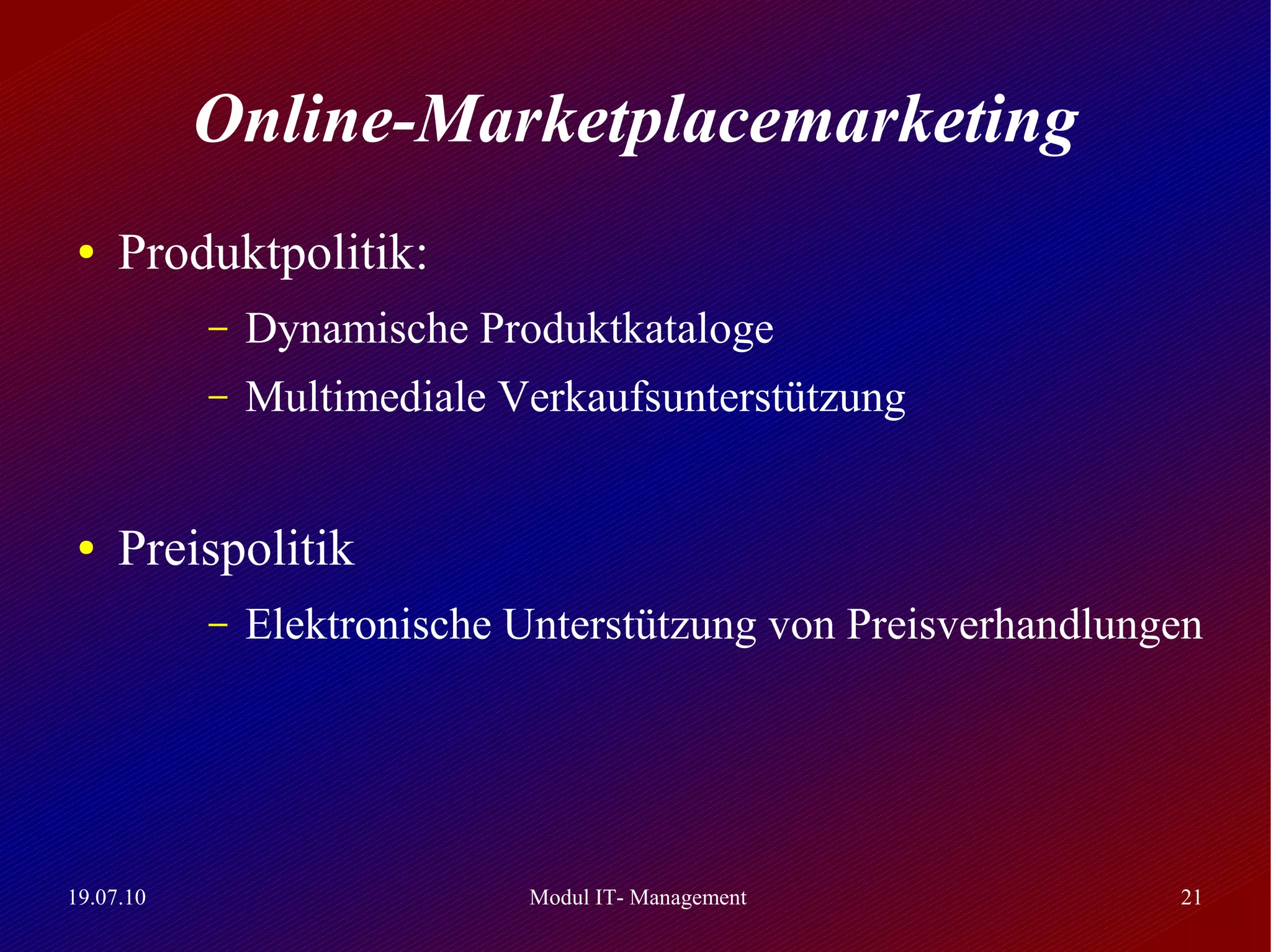 Online-Marketplacemarketing
 ●   Produktpolitik:
           –   Dynamische Produktkataloge
           –   Multimediale Verkaufsunterstützung


 ●   Preispolitik
           –   Elektronische Unterstützung von Preisverhandlungen




19.07.10                     Modul IT- Management              21
 