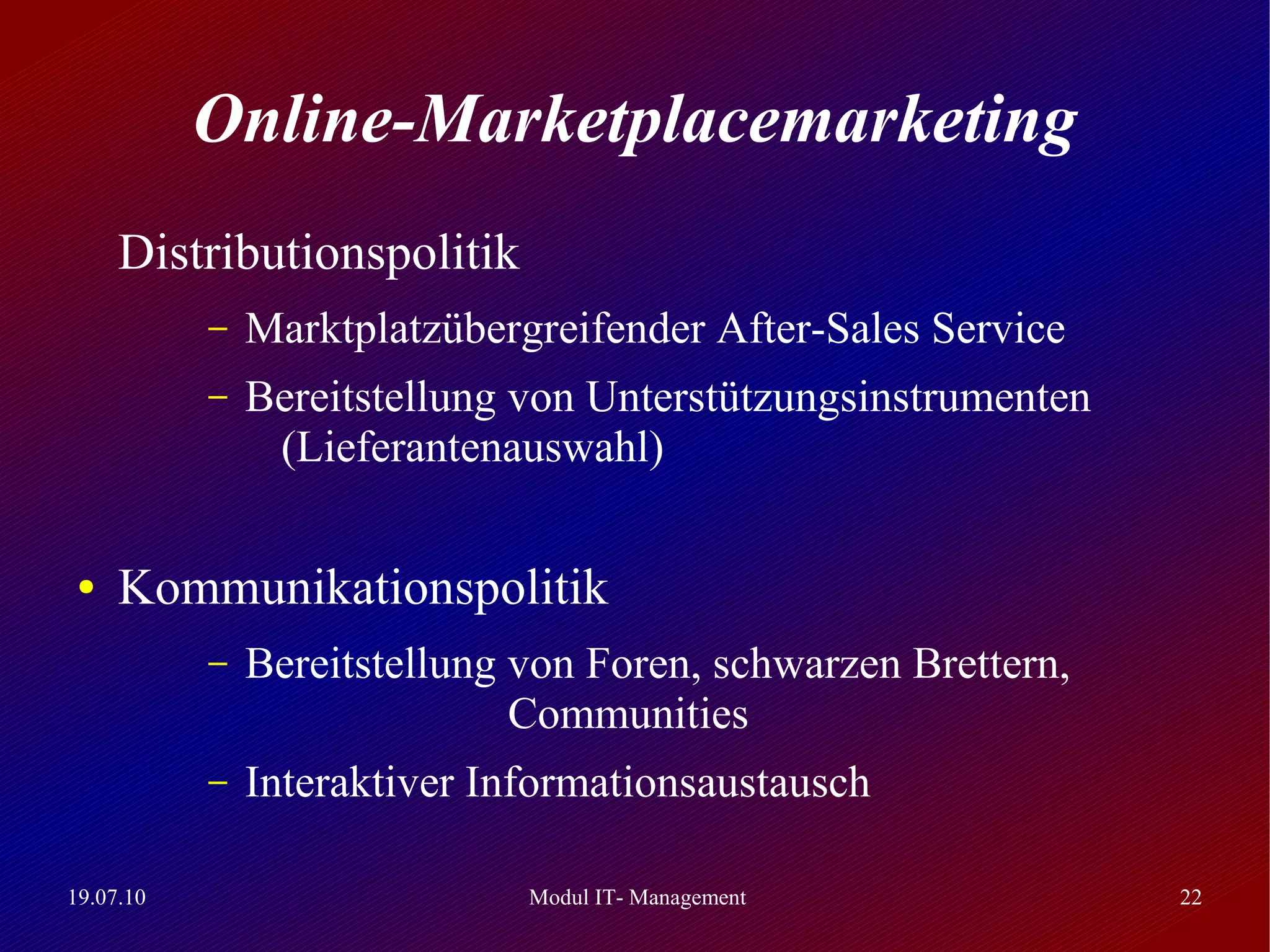 Online-Marketplacemarketing
     Distributionspolitik
           –   Marktplatzübergreifender After-Sales Service
           –   Bereitstellung von Unterstützungsinstrumenten
                (Lieferantenauswahl)

 ●   Kommunikationspolitik
           –   Bereitstellung von Foren, schwarzen Brettern,
                              Communities
           –   Interaktiver Informationsaustausch

19.07.10                      Modul IT- Management             22
 