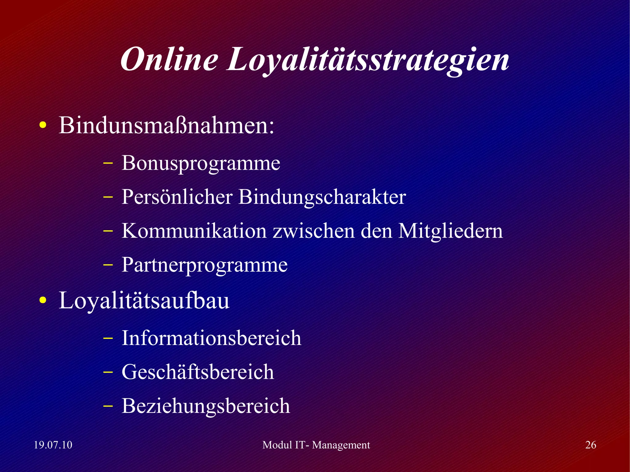 Online Loyalitätsstrategien
 ●   Bindunsmaßnahmen:
           –   Bonusprogramme
           –   Persönlicher Bindungscharakter
           –   Kommunikation zwischen den Mitgliedern
           –   Partnerprogramme
 ●   Loyalitätsaufbau
           –   Informationsbereich
           –   Geschäftsbereich
           –   Beziehungsbereich
19.07.10                     Modul IT- Management       26
 