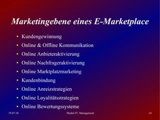 Marketingebene eines E-Marketplace
      ●    Kundengewinnung
      ●    Online & Offline Kommunikation
      ●    Online Anbieteraktivierung
      ●    Online Nachfrageraktivierung
      ●    Online Marktplatzmarketing
      ●    Kundenbindung
      ●    Online Anreizstrategien
      ●    Online Loyalitätsstrategien
      ●    Online Bewertungssysteme
19.07.10                        Modul IT- Management   14
 