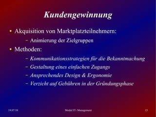Kundengewinnung
 ●   Akquisition von Marktplatzteilnehmern:
           –   Animierung der Zielgruppen
 ●   Methoden:
           –   Kommunikationsstrategien für die Bekanntmachung
           –   Gestaltung eines einfachen Zugangs
           –   Ansprechendes Design & Ergonomie
           –   Verzicht auf Gebühren in der Gründungsphase



19.07.10                     Modul IT- Management                15
 