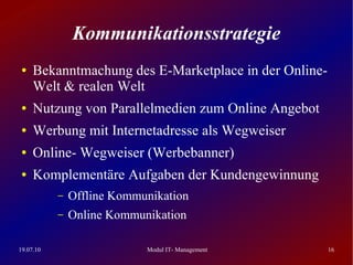 Kommunikationsstrategie
 ●   Bekanntmachung des E-Marketplace in der Online-
     Welt & realen Welt
 ●   Nutzung von Parallelmedien zum Online Angebot
 ●   Werbung mit Internetadresse als Wegweiser
 ●   Online- Wegweiser (Werbebanner)
 ●   Komplementäre Aufgaben der Kundengewinnung
           –   Offline Kommunikation
           –   Online Kommunikation

19.07.10                    Modul IT- Management       16
 