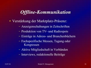 Offline-Kommunikation
      ●    Verstärkung der Marktplatz-Präsenz:
               –   Anzeigenschaltungen in Zeitschriften
               –   Produktion von TV- und Radiospots
               –   Einträge in Adress- und Branchenbüchern
               –   Fachspezifische Messen, Tagung oder
                     Kongressen
               –   Aktive Mitgliedschaft in Verbänden
               –   Interviews, redaktionelle Beiträge

19.07.10                       Modul IT- Management          18
 