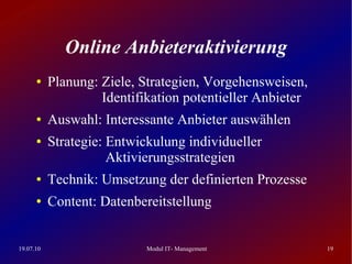 Online Anbieteraktivierung
      ●    Planung: Ziele, Strategien, Vorgehensweisen,
                    Identifikation potentieller Anbieter
      ●    Auswahl: Interessante Anbieter auswählen
      ●    Strategie: Entwickulung individueller
                      Aktivierungsstrategien
      ●    Technik: Umsetzung der definierten Prozesse
      ●    Content: Datenbereitstellung


19.07.10                    Modul IT- Management           19
 