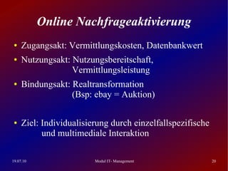 Online Nachfrageaktivierung
 ●   Zugangsakt: Vermittlungskosten, Datenbankwert
 ●   Nutzungsakt: Nutzungsbereitschaft,
                  Vermittlungsleistung
 ●   Bindungsakt: Realtransformation
                  (Bsp: ebay = Auktion)

 ●   Ziel: Individualisierung durch einzelfallspezifische
           und multimediale Interaktion

19.07.10                 Modul IT- Management               20
 