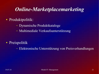 Online-Marketplacemarketing
 ●   Produktpolitik:
           –   Dynamische Produktkataloge
           –   Multimediale Verkaufsunterstützung


 ●   Preispolitik
           –   Elektronische Unterstützung von Preisverhandlungen




19.07.10                     Modul IT- Management              21
 
