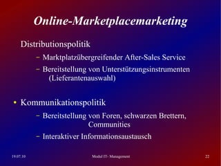 Online-Marketplacemarketing
     Distributionspolitik
           –   Marktplatzübergreifender After-Sales Service
           –   Bereitstellung von Unterstützungsinstrumenten
                (Lieferantenauswahl)

 ●   Kommunikationspolitik
           –   Bereitstellung von Foren, schwarzen Brettern,
                              Communities
           –   Interaktiver Informationsaustausch

19.07.10                      Modul IT- Management             22
 