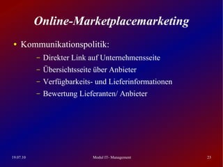 Online-Marketplacemarketing
 ●   Kommunikationspolitik:
           –   Direkter Link auf Unternehmensseite
           –   Übersichtsseite über Anbieter
           –   Verfügbarkeits- und Lieferinformationen
           –   Bewertung Lieferanten/ Anbieter




19.07.10                      Modul IT- Management       23
 