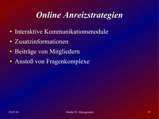 Online Anreizstrategien
 ●   Interaktive Kommunikationsmodule
 ●   Zusatzinformationen
 ●   Beiträge von Mitgliedern
 ●   Anstoß von Fragenkomplexe




19.07.10                Modul IT- Management   25
 