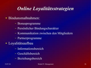 Online Loyalitätsstrategien
 ●   Bindunsmaßnahmen:
           –   Bonusprogramme
           –   Persönlicher Bindungscharakter
           –   Kommunikation zwischen den Mitgliedern
           –   Partnerprogramme
 ●   Loyalitätsaufbau
           –   Informationsbereich
           –   Geschäftsbereich
           –   Beziehungsbereich
19.07.10                     Modul IT- Management       26
 