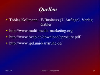 Quellen
 ●   Tobias Kollmann: E-Business (3. Auflage), Verlag
                      Gabler
 ●   http://www.multi-media-marketing.org
 ●   http://www.bveb.de/download/eprocure.pdf
 ●   http://www.ipd.uni-karlsruhe.de/




19.07.10                Modul IT- Management            28
 