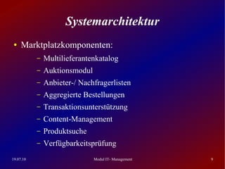 Systemarchitektur
 ●   Marktplatzkomponenten:
           –   Multilieferantenkatalog
           –   Auktionsmodul
           –   Anbieter-/ Nachfragerlisten
           –   Aggregierte Bestellungen
           –   Transaktionsunterstützung
           –   Content-Management
           –   Produktsuche
           –   Verfügbarkeitsprüfung
19.07.10                       Modul IT- Management   9
 