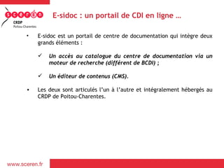 E-sidoc : un portail de CDI en ligne …

•   E-sidoc est un portail de centre de documentation qui intègre deux
    grands éléments :

       Un accès au catalogue du centre de documentation via un
        moteur de recherche (différent de BCDI) ;

       Un éditeur de contenus (CMS).

•   Les deux sont articulés l’un à l’autre et intégralement hébergés au
    CRDP de Poitou-Charentes.
 