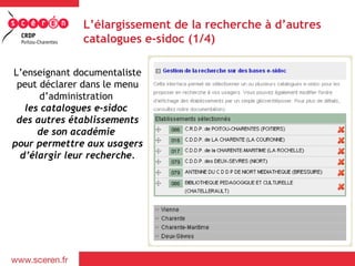 L’élargissement de la recherche à d’autres
              catalogues e-sidoc (1/4)

L’enseignant documentaliste
 peut déclarer dans le menu
      d’administration
   les catalogues e-sidoc
 des autres établissements
      de son académie
pour permettre aux usagers
  d’élargir leur recherche.
 
