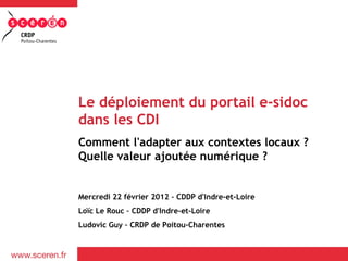 Le déploiement du portail e-sidoc
dans les CDI
Comment l'adapter aux contextes locaux ?
Quelle valeur ajoutée numérique ?


Mercredi 22 février 2012 – CDDP d'Indre-et-Loire
Loïc Le Rouc – CDDP d'Indre-et-Loire
Ludovic Guy – CRDP de Poitou-Charentes
 