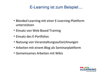 E-Learning ist zum Beispiel....


• Blended Learning mit einer E-Learning-Plattform
  unterstützen
• Einsatz von Web Based Training
• Einsatz des E-Portfolios
• Nutzung von Veranstaltungsaufzeichnungen
• Arbeiten mit einem Blog als Seminarplattform
• Gemeinsames Arbeiten mit Wikis
 