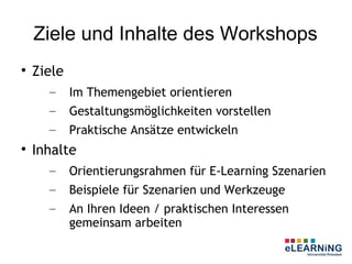 Ziele und Inhalte des Workshops

    Ziele
      –     Im Themengebiet orientieren
      –     Gestaltungsmöglichkeiten vorstellen
      –     Praktische Ansätze entwickeln

    Inhalte
      –     Orientierungsrahmen für E-Learning Szenarien
      –     Beispiele für Szenarien und Werkzeuge
      –     An Ihren Ideen / praktischen Interessen
            gemeinsam arbeiten
 