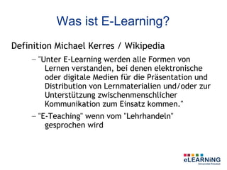 Was ist E-Learning?
Definition Michael Kerres / Wikipedia
    – "Unter E-Learning werden alle Formen von
        Lernen verstanden, bei denen elektronische
        oder digitale Medien für die Präsentation und
        Distribution von Lernmaterialien und/oder zur
        Unterstützung zwischenmenschlicher
        Kommunikation zum Einsatz kommen."
    – "E-Teaching" wenn vom "Lehrhandeln"
        gesprochen wird
 