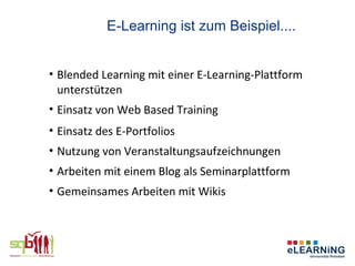E-Learning ist zum Beispiel....


• Blended Learning mit einer E-Learning-Plattform
  unterstützen
• Einsatz von Web Based Training
• Einsatz des E-Portfolios
• Nutzung von Veranstaltungsaufzeichnungen
• Arbeiten mit einem Blog als Seminarplattform
• Gemeinsames Arbeiten mit Wikis
 
