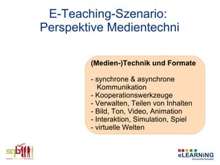 E-Teaching-Szenario:
Perspektive Medientechni

        (Medien-)Technik und Formate

        - synchrone & asynchrone
           Kommunikation
        - Kooperationswerkzeuge
        - Verwalten, Teilen von Inhalten
        - Bild, Ton, Video, Animation
        - Interaktion, Simulation, Spiel
        - virtuelle Welten
 