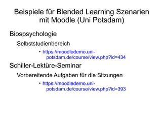 Beispiele für Blended Learning Szenarien
         mit Moodle (Uni Potsdam)
Biospsychologie
  Selbststudienbereich
          • https://moodledemo.uni-
              potsdam.de/course/view.php?id=434
Schiller-Lektüre-Seminar
  Vorbereitende Aufgaben für die Sitzungen
          • https://moodledemo.uni-
              potsdam.de/course/view.php?id=393
 