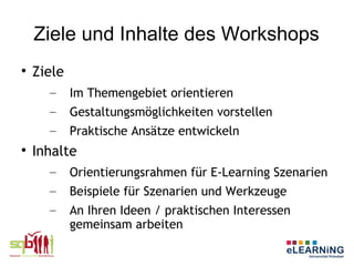 Ziele und Inhalte des Workshops

    Ziele
      –     Im Themengebiet orientieren
      –     Gestaltungsmöglichkeiten vorstellen
      –     Praktische Ansätze entwickeln

    Inhalte
      –     Orientierungsrahmen für E-Learning Szenarien
      –     Beispiele für Szenarien und Werkzeuge
      –     An Ihren Ideen / praktischen Interessen
            gemeinsam arbeiten
 