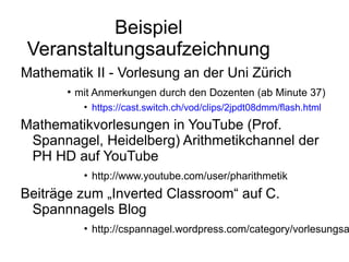 Beispiel
 Veranstaltungsaufzeichnung
Mathematik II - Vorlesung an der Uni Zürich
       ●
           mit Anmerkungen durch den Dozenten (ab Minute 37)
            • https://cast.switch.ch/vod/clips/2jpdt08dmm/flash.html
Mathematikvorlesungen in YouTube (Prof.
 Spannagel, Heidelberg) Arithmetikchannel der
 PH HD auf YouTube
            • http://www.youtube.com/user/pharithmetik
Beiträge zum „Inverted Classroom“ auf C.
 Spannnagels Blog
            • http://cspannagel.wordpress.com/category/vorlesungsa
 