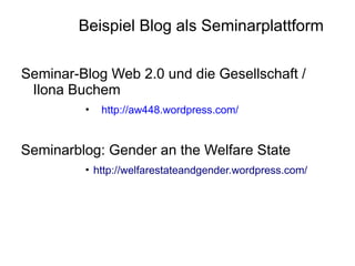 Beispiel Blog als Seminarplattform

Seminar-Blog Web 2.0 und die Gesellschaft /
 Ilona Buchem
         •   http://aw448.wordpress.com/


Seminarblog: Gender an the Welfare State
         • http://welfarestateandgender.wordpress.com/
 