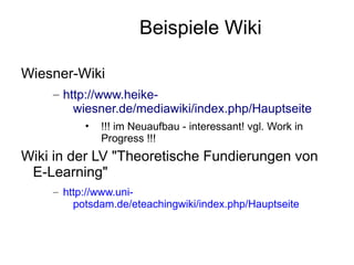 Beispiele Wiki

Wiesner-Wiki
    – http://www.heike-
        wiesner.de/mediawiki/index.php/Hauptseite
          •   !!! im Neuaufbau - interessant! vgl. Work in
              Progress !!!
Wiki in der LV "Theoretische Fundierungen von
 E-Learning"
    – http://www.uni-
        potsdam.de/eteachingwiki/index.php/Hauptseite
 