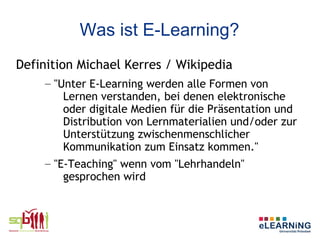 Was ist E-Learning?
Definition Michael Kerres / Wikipedia
    – "Unter E-Learning werden alle Formen von
        Lernen verstanden, bei denen elektronische
        oder digitale Medien für die Präsentation und
        Distribution von Lernmaterialien und/oder zur
        Unterstützung zwischenmenschlicher
        Kommunikation zum Einsatz kommen."
    – "E-Teaching" wenn vom "Lehrhandeln"
        gesprochen wird
 
