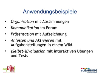 Anwendungsbeispiele
•   Organisation mit Abstimmungen
•   Kommunikation im Forum
•   Präsentation mit Aufzeichnung
•   Anleiten und Aktivieren mit
    Aufgabenstellungen in einem Wiki
•   (Selbst-)Evaluation mit interaktiven Übungen
    und Tests
 