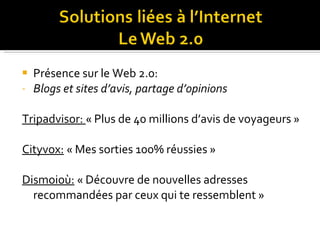 Présence sur le Web 2.0: Blogs et sites d’avis, partage d’opinions  Tripadvisor:  « Plus de 40 millions d’avis de voyageurs » Cityvox:  « Mes sorties 100% réussies » Dismoioù:  « Découvre de nouvelles adresses recommandées par ceux qui te ressemblent » 