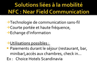 Technologie de communication sans-fil Courte portée et haute fréquence,  Echange d’information Utilisations possibles :  Paiements durant le séjour (restaurant, bar, minibar),accès aux chambres, check in… Ex :   Choice Hotels Scandinavia 