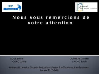 Nous vous remercions de votre attention  AUGE Emilie DOUYERE Christel CAIRO Carole  SPANO Sarah Université de Nice Sophia-Antipolis – Master 2 e-Tourisme & e-Business  Année 2010-2011 Enseignant:  Jean-Bernard TITZ Matière:  E-Tourisme et Nouvelles Technologies  