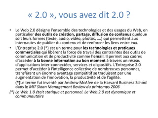 Le Web 2.0 désigne l'ensemble des technologies et des usages du Web, en particulier des outils de création, partage, diffusion de contenus sous différentes formes (texte, audio, vidéo, photos, ….) qui permettent aux internautes de publier du contenu et de renforcer les liens entre eux.L’Entreprise 2.0 (*) est un terme pour les technologies et pratiques commerciales qui libèrent la productivité de contraintes des outils de communication comme l'email. Il permet aux individus d'accéder à la bonne information au bon moment à travers un réseau de services et d'applications inter-connectées. L’Entreprise 2.0 permet d'accéder à l'intelligence collective de nombreuses personnes, développant un énorme avantage compétitif pour une organisation et se traduisant par une augmentation de l'innovation, de la productivité et de l'agilité. 	(*)Le terme fut inventé par Andrew McAfee de la Harvard Business School dans le MIT Sloan Management Review du printemps 2006(*) Le Web 1.0 était statique et personnel. Le Web 2.0 est dynamique et communautaire."2.0", vous avez dit 2.0 ?