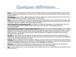 Quelques définitions …Blog : Le blog est un site Web personnel constitués de billets écrits par une personne physique en général selon un rythme périodique (chaque jour, semaine, mois, au fil du temps). Ils peuvent prendre une forme texte, vidéo, sonores, photos, …Microblogging : est un dérivé allégé du blog qui permet de publier des contenus textuels en format court (moins de 140 à 200 caractères, exemples : Twitter public , Yammer privé)Wiki : Un wiki est un logiciel de la famille des systèmes de gestion de contenu de site web rendant les pages web modifiables par tous les visiteurs autorisés. Il facilite l’écriture collaborative de documents avec un minimum de contraintes. Vient de « wikiwiki » qui signifie rapide en haïtien.Social Networking (ou réseautage social) : communauté d’individus  ou d’organisations en relation directe ou indirecte, rassemblée en fonction de centres d’intérêts communsCommunautés de pratique (ou communautés d’experts) : désigne le processus d'apprentissage social émergeant lorsque des personnes ayant un centre intérêt commun collaborent mutuellement. Cette collaboration, qui doit se dérouler sur une période de temps notable consiste à partager des idées, trouver des solutions, construire des objets nouveaux... Etc. On parle aussi de communauté de pratique pour désigner le groupe de personnes qui participent à ces interactions.Flux RSS : Un flux RSS est un fichier dont le contenu est produit automatiquement (sauf cas exceptionnels) en fonction des mises à jour d’un site web. Les flux RSS sont souvent utilisés par les sites d'actualité ou les blogs pour présenter les dernières informations en ligne