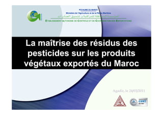 ROYAUME DU MAROC
                     Ministère de l'Agriculture et de la Pêche Maritime



     ETABLISSEMENT AUTONOME DE CONTROLE ET DE COORDINATION DES EXPORTATIONS




La maîtrise des résidus des
 pesticides sur les produits
végétaux exportés du Maroc


                                                                          Agadir, le 24/03/2011
 