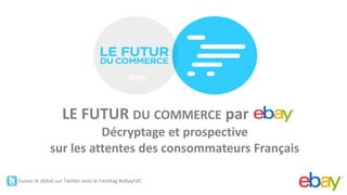 ®




                  LE FUTUR DU COMMERCE par ddd
                       Décryptage et prospective
             sur les attentes des consommateurs Français

Suivez le débat sur Twitter avec le hashtag #eBayFdC
 