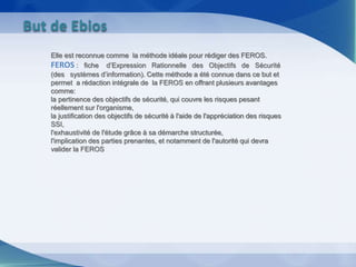Elle est reconnue comme la méthode idéale pour rédiger des FEROS.
FEROS : fiche d’Expression Rationnelle des Objectifs de Sécurité
(des systèmes d’information). Cette méthode a été connue dans ce but et
permet a rédaction intégrale de la FEROS en offrant plusieurs avantages
comme:
la pertinence des objectifs de sécurité, qui couvre les risques pesant
réellement sur l'organisme,
la justification des objectifs de sécurité à l'aide de l'appréciation des risques
SSI,
l'exhaustivité de l'étude grâce à sa démarche structurée,
l'implication des parties prenantes, et notamment de l'autorité qui devra
valider la FEROS
But de Ebios
 