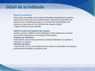 Étude du contexte
Cette étape essentielle a pour objectif d'identifier globalement le système-
cible et de le situer dans son environnement. Elle permet notamment de
préciser pour le système les enjeux, le contexte de son utilisation, les
missions ou services qu'il doit rendre et les moyens utilisés.
L'étape se divise en trois activités:
Définir le cadre de la gestion des risques :
activité consiste à définir le cadre de l'étude. Il faut collecter les données
concernant l’organisme et son système d’information.
Préparer les métriques :
cette activité a pour but de préciser le contexte d'utilisation du système à
concevoir ou existant
Identifier les biens :
cette activité a pour but de déterminer les entités sur lesquelles vont reposer
les éléments essentiels du système-cible
Détail de la méthode
 