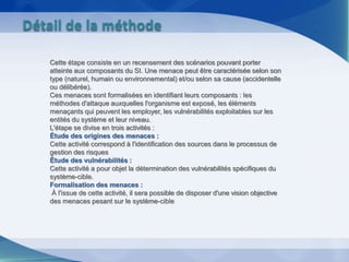 Cette étape consiste en un recensement des scénarios pouvant porter
atteinte aux composants du SI. Une menace peut être caractérisée selon son
type (naturel, humain ou environnemental) et/ou selon sa cause (accidentelle
ou délibérée).
Ces menaces sont formalisées en identifiant leurs composants : les
méthodes d'attaque auxquelles l'organisme est exposé, les éléments
menaçants qui peuvent les employer, les vulnérabilités exploitables sur les
entités du système et leur niveau.
L'étape se divise en trois activités :
Étude des origines des menaces :
Cette activité correspond à l'identification des sources dans le processus de
gestion des risques
Étude des vulnérabilités :
Cette activité a pour objet la détermination des vulnérabilités spécifiques du
système-cible.
Formalisation des menaces :
À l'issue de cette activité, il sera possible de disposer d'une vision objective
des menaces pesant sur le système-cible
Détail de la méthode
 