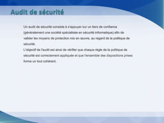 Un audit de sécurité consiste à s'appuyer sur un tiers de confiance
(généralement une société spécialisée en sécurité informatique) afin de
valider les moyens de protection mis en œuvre, au regard de la politique de
sécurité.
L'objectif de l'audit est ainsi de vérifier que chaque règle de la politique de
sécurité est correctement appliquée et que l'ensemble des dispositions prises
forme un tout cohérent.
Audit de sécurité
 